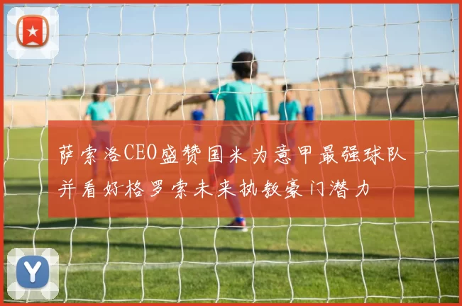 萨索洛CEO盛赞国米为意甲最强球队并看好格罗索未来执教豪门潜力