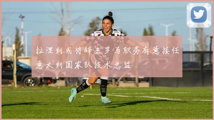拉涅利或将辞去罗马职务有意接任意大利国家队技术总监