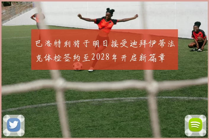 巴洛特利将于明日接受迪拜伊蒂法克体检签约至2028年开启新篇章