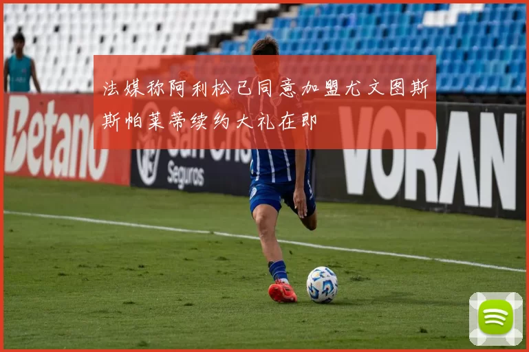 法媒称阿利松已同意加盟尤文图斯斯帕莱蒂续约大礼在即