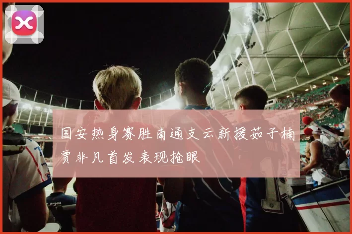 国安热身赛胜南通支云新援茹子楠贾非凡首发表现抢眼