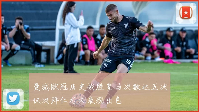 曼城欧冠历史战胜皇马次数达五次仅次拜仁尤文表现出色