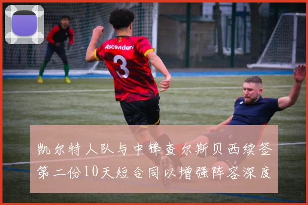 凯尔特人队与中锋查尔斯贝西续签第二份10天短合同以增强阵容深度