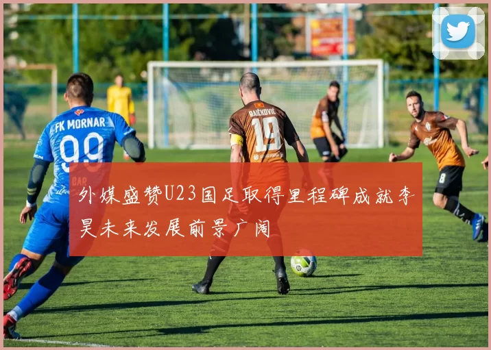 外媒盛赞U23国足取得里程碑成就李昊未来发展前景广阔